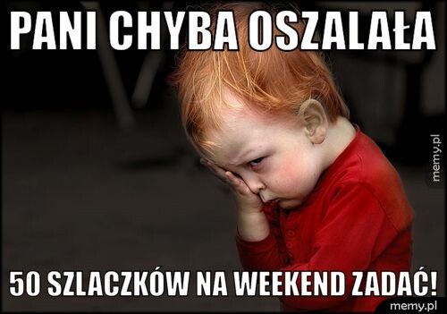 pani chyba oszalała  50 szlaczków na weekend zadać!