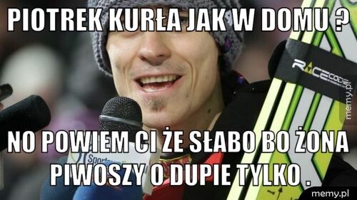 Piotrek kurła jak w domu ? No powiem ci że słabo bo żona piwoszy o dupie tylko .
