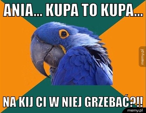 Ania... Kupa to kupa... Na kij ci w niej grzebać?!!