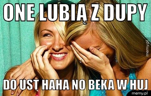 one lubią z dupy do ust haha no beka w huj