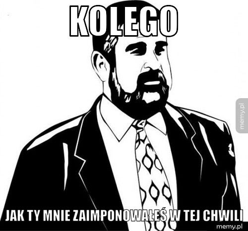 Kolego Jak ty mnie zaimponowałeś w tej chwili