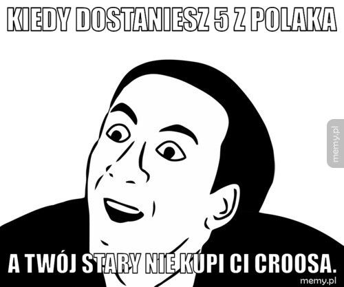 Kiedy dostaniesz 5 z polaka A twój stary nie kupi ci croosa.