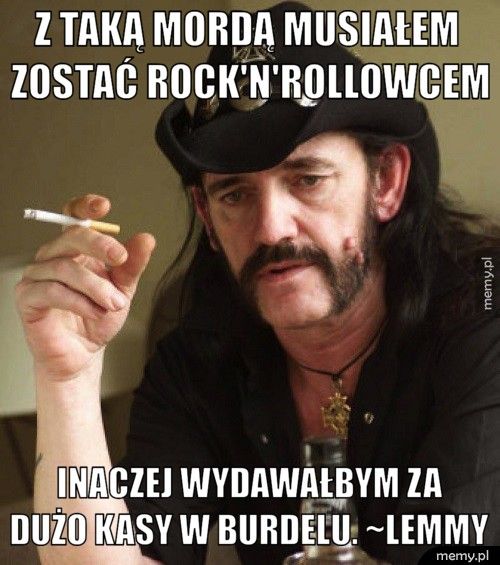       Z taką mordą musiałem        zostać rock'n'rollowcem        Inaczej wydawałbym za       dużo kasy w burdelu. ~Lemmy