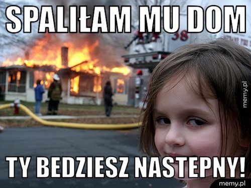 spaliłam mu dom ty bedziesz nastepny!