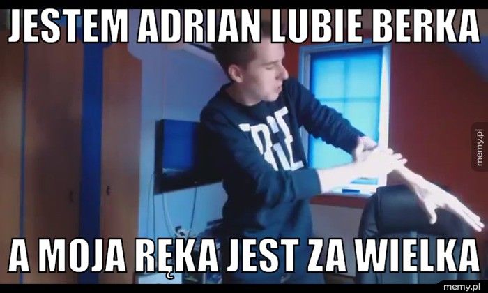 Jestem adrian lubie berka  a moja ręka jest za wielka