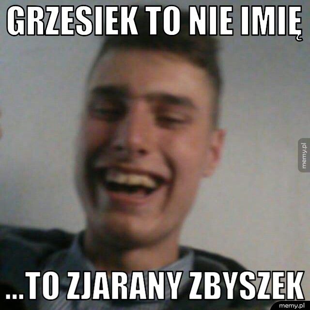 Grzesiek to nie imię ...To zjarany Zbyszek 