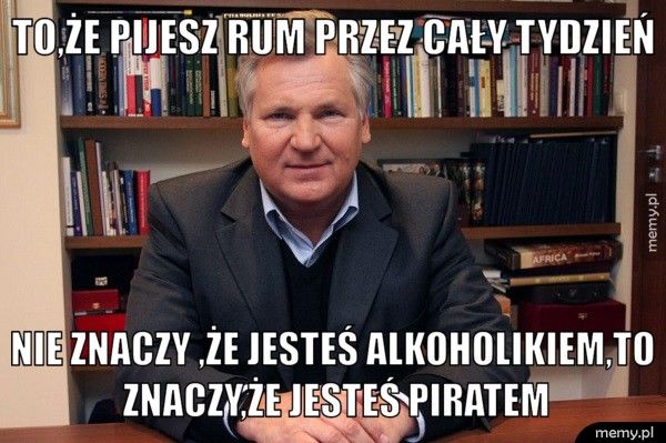 to,że pijesz rum przez cały tydzień nie znaczy ,że jesteś alkoholikiem,to znaczy,że jesteś piratem
