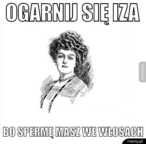 Ogarnij się Iza bo spermę masz we włosach