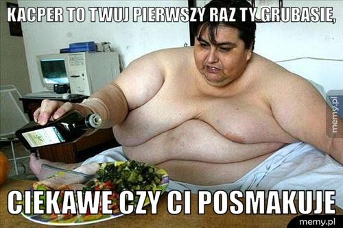 Kacper to twuj pierwszy raz ty grubasie, ciekawe czy ci posmakuje