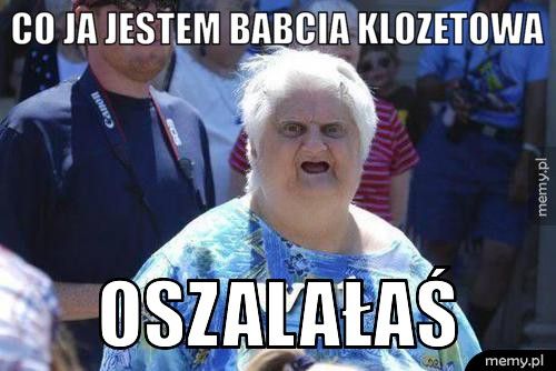 co ja jestem babcia klozetowa oszalałaś