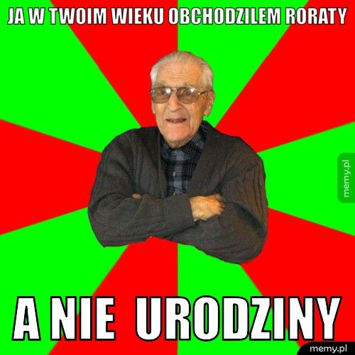 ja w twoim wieku obchodzilem roraty a nie  urodziny