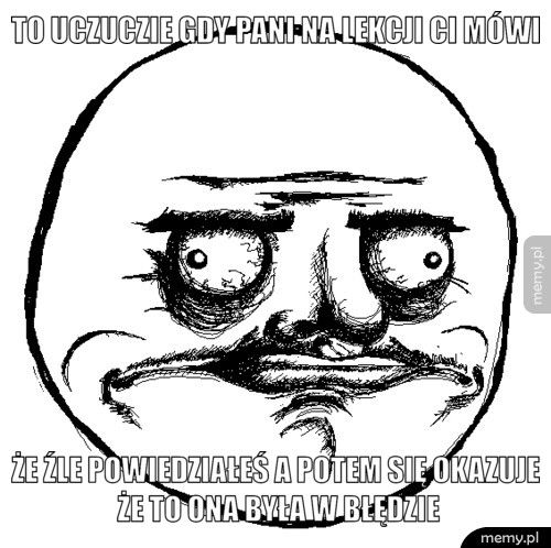  to uczuczie gdy pani na lekcji ci mówi że źle powiedziałeś a potem się okazuje że to ona była w błędzie