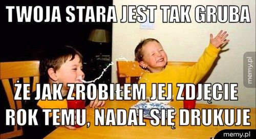Twoja stara jest tak gruba że jak zrobiłem jej zdjęcie rok temu, nadal się drukuje
