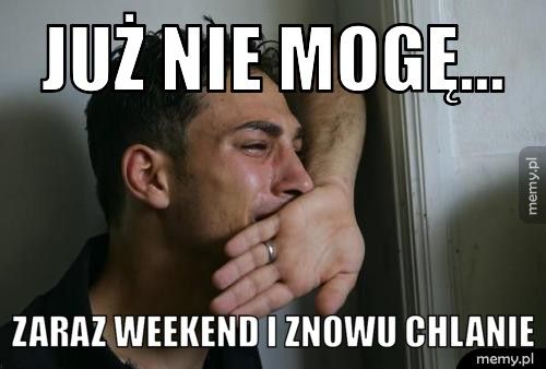 JUŻ NIE MOGĘ... ZARAZ WEEKEND I ZNOWU CHLANIE