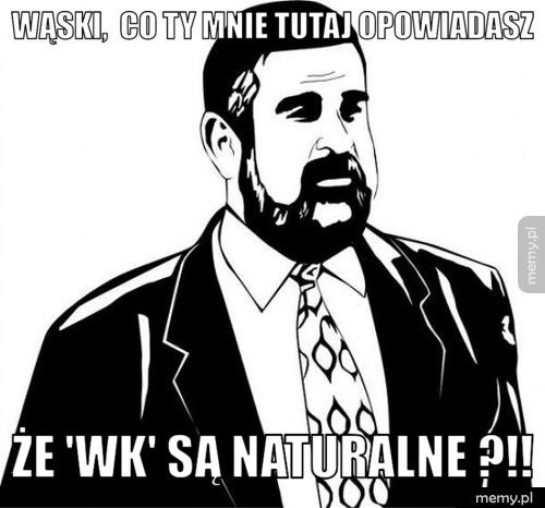 Wąski,  co Ty mnie tutaj opowiadasz że 'WK' są naturalne ?!!