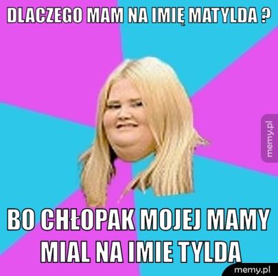 dlaczego mam na imię matylda ? bo chłopak mojej mamy mial na imie tylda