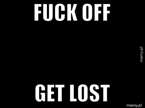 FUCK OFF  GET LOST 