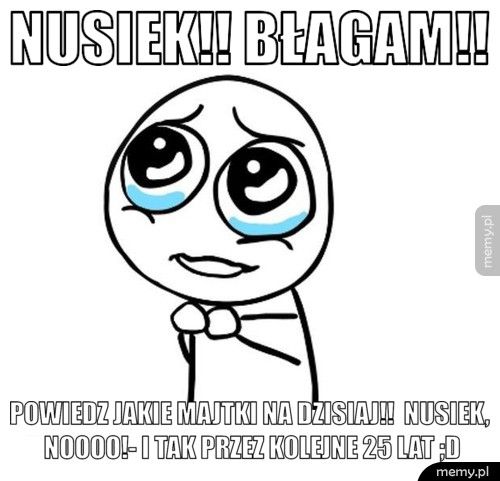 NUSIEK!! BŁAGAM!! POWIEDZ JAKIE MAJTKI NA DZISIAJ!! NUSIEK, NOOOO!- I TAK PRZEZ K