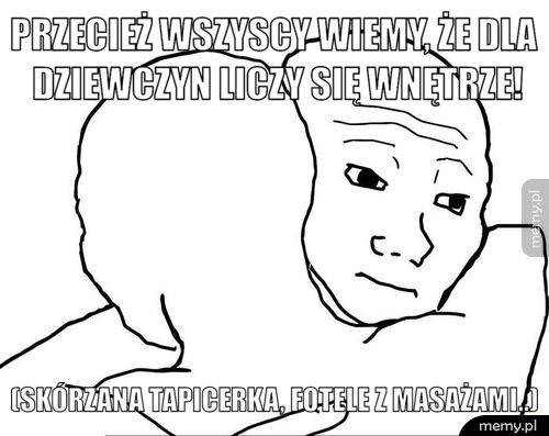 Przecież wszyscy wiemy, że dla dziewczyn liczy się wnętrze! (skórzana tapicerka, fotele z masażami..)