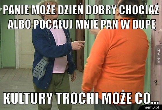 Panie może dzień dobry chociaż albo pocałuj mnie pan w dupę kultury trochi może co...